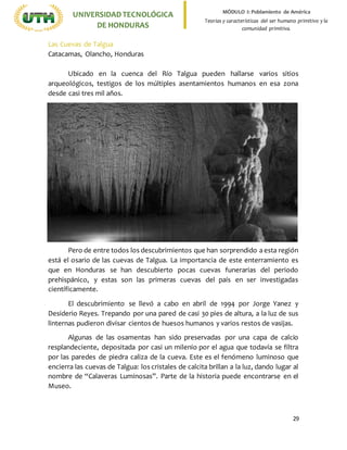 29
UNIVERSIDADTECNOLÓGICA
DE HONDURAS
MÓDULO I: Poblamiento de América
Teorías y características del ser humano primitivo y la
comunidad primitiva.
Las Cuevas de Talgua
Catacamas, Olancho, Honduras
Ubicado en la cuenca del Río Talgua pueden hallarse varios sitios
arqueológicos, testigos de los múltiples asentamientos humanos en esa zona
desde casi tres mil años.
Pero de entre todos los descubrimientos que han sorprendido a esta región
está el osario de las cuevas de Talgua. La importancia de este enterramiento es
que en Honduras se han descubierto pocas cuevas funerarias del periodo
prehispánico, y estas son las primeras cuevas del país en ser investigadas
científicamente.
El descubrimiento se llevó a cabo en abril de 1994 por Jorge Yanez y
Desiderio Reyes. Trepando por una pared de casi 30 pies de altura, a la luz de sus
linternas pudieron divisar cientos de huesos humanos y varios restos de vasijas.
Algunas de las osamentas han sido preservadas por una capa de calcio
resplandeciente, depositada por casi un milenio por el agua que todavía se filtra
por las paredes de piedra caliza de la cueva. Este es el fenómeno luminoso que
encierra las cuevas de Talgua: los cristales de calcita brillan a la luz, dando lugar al
nombre de “Calaveras Luminosas”. Parte de la historia puede encontrarse en el
Museo.
 
