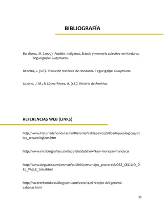 30
UNIVERSIDADTECNOLÓGICA
DE HONDURAS
MÓDULO I: Poblamiento de América
Teorías y características del ser humano primitivo y la
comunidad primitiva.
Barahona, M. (2009). Pueblos Indigenas, Estado y memoria colectiva en Honduras.
Tegucigalpa: Guaymuras.
Becerra, L. (s.f.). Evolución Histórica de Honduras. Tegucigalpa: Guaymuras.
Lozano, J. M., & López Reyes, A. (s.f.). Historia de América.
REFERENCIAS WEB (LINKS)
http://www.historiadehonduras.hn/Historia/Prehispanico/SitiosArqueologicos/sit
ios_arqueologicos.htm
http://www.mcnbiografias.com/app-bio/do/show?key=morazan-francisco
http://www.deguate.com/artman/publish/personajes_proceres/JOSE_CECILIO_D
EL_VALLE_706.shtml
http://nacerenhonduras.blogspot.com/2010/12/el-relojito-del-general-
cabanas.html
BIBLIOGRAFÍA
 