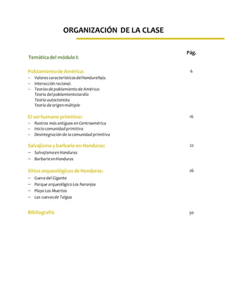 Pág.
Poblamientode América:
 Valores característicosdelhondureño/a.
 Interacción racional.
 Teorías depoblamiento de América:
Teoría delpoblamientotardío
Teoría autoctonista
Teoría deorigen múltiple
6
El serhumano primitivo:
 Rastros más antiguos en Centroamérica
 Inicio comunidad primitiva
 Desintegración de lacomunidad primitiva
16
Salvajismo ybarbarie en Honduras:
 Salvajismoen Honduras
 BarbarieenHonduras
22
Sitios arqueológicos de Honduras:
 Cuevadel Gigante
 Parque arqueológico Los Naranjos
 Playa Los Muertos
 Las cuevasde Talgua
26
Bibliografía 30
ORGANIZACIÓN DE LA CLASE
Temáticadel módulo I:
 