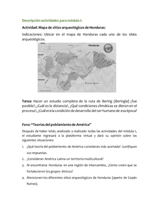 Descripciónactividades para módulo I:
Actividad: Mapa de sitios arqueológicos de Honduras:
Indicaciones: Ubicar en el mapa de Honduras cada uno de los sitios
arqueológicos.
Tarea: Hacer un estudio completo de la ruta de Bering (Beringia) ¿fue
posible?, ¿Cuál es la distancia?, ¿Qué condiciones climáticas se dieron en el
proceso?, ¿Cuáleralacondiciónde desarrollo del ser humano de esaépoca?
Foro: “Teorías del poblamientode América”
Después de haber leído, analizado y realizado todas las actividades del módulo I,
el estudiante ingresará a la plataforma virtual y dará su opinión sobre las
siguientes situaciones:
1. ¿Qué teoría del poblamiento de América consideran más acertada? Justifiquen
sus respuestas.
2. ¿Consideran América Latina un territorio multicultural?
3. Al encontrarse Honduras en una región de intercambio, ¿Cómo creen que se
fortalecieron los grupos étnicos?
4. Mencionen los diferentes sitios arqueológicos de Honduras (aparte de Copán
Ruinas).
 