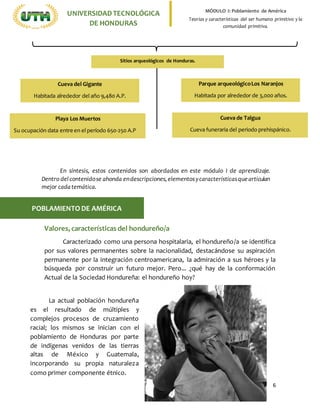 6
UNIVERSIDADTECNOLÓGICA
DE HONDURAS
MÓDULO I: Poblamiento de América
Teorías y características del ser humano primitivo y la
comunidad primitiva.
Valores, características del hondureño/a
Caracterizado como una persona hospitalaria, el hondureño/a se identifica
por sus valores permanentes sobre la nacionalidad, destacándose su aspiración
permanente por la integración centroamericana, la admiración a sus héroes y la
búsqueda por construir un futuro mejor. Pero... ¿qué hay de la conformación
Actual de la Sociedad Hondureña: el hondureño hoy?
POBLAMIENTODE AMÉRICA
La actual población hondureña
es el resultado de múltiples y
complejos procesos de cruzamiento
racial; los mismos se inician con el
poblamiento de Honduras por parte
de indígenas venidos de las tierras
altas de México y Guatemala,
incorporando su propia naturaleza
como primer componente étnico.
En síntesis, estos contenidos son abordados en este módulo I de aprendizaje.
Dentro delcontenidose ahonda endescripciones,elementosycaracterísticasquearticulan
mejor cadatemática.
Sitios arqueológicos de Honduras.
Cueva del Gigante
Habitada alrededor del año 9,480 A.P.
Parque arqueológicoLos Naranjos
Habitada por alrededor de 3,000 años.
Cueva de Talgua
Cueva funeraria del periodo prehispánico.
Playa Los Muertos
Su ocupación data entre en el período 650-250 A.P
 