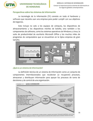 16
UNIVERSIDAD TECNOLÓGICA
DE HONDURAS
MÓDULO I: SISTEMAS DE INFORMACIÓN
Conocer la importancia de los sistemas de información en
los negocios globales contemporáneos.
Perspectivas sobre los sistemas de información
La tecnología de la información (TI) consiste en todo el hardware y
software que necesita usar una empresa para poder cumplir con sus objetivos
de negocios.
Esto incluye no solo a los equipos de cómputo, los dispositivos de
almacenamiento y los dispositivos móviles de bolsillo, sino también a los
componentes de software, como los sistemas operativos de Windows y Linux, la
suite de productividad de escritorio Microsoft Office y los muchos miles de
programas de computadora que se encuentran en la típica empresa de gran
tamaño.
¿Qué es un sistema de información?
La definición técnica de un sistema de información como un conjunto de
componentes interrelacionados que recolectan (o recuperan) procesan,
almacenan y distribuyen información para apoyar los procesos de toma de
decisiones y de control de una organización.
 