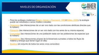 NIVELES DE ORGANIZACIÓN
• Para los ecólogos modernos (Begon, Harper y Townsend, 1999)(Molles, 2006), la ecología
puede ser estudiada a varios niveles o escalas:
• Organismo (las interacciones de un ser vivo dado con las condiciones abióticas directas que
lo rodean)
• Población (las interacciones de un ser vivo dado con los seres de su misma especie)
• Comunidad (las interacciones de una población dada con las poblaciones de especies que
la rodean)
• Ecosistema (las interacciones propias de la biocenosis sumadas a todos los flujos de
materia y energía que tienen lugar en ella)
• Biosfera (el conjunto de todos los seres vivos conocidos)
 