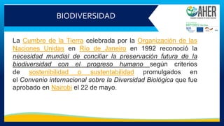 BIODIVERSIDAD
La Cumbre de la Tierra celebrada por la Organización de las
Naciones Unidas en Río de Janeiro en 1992 reconoció la
necesidad mundial de conciliar la preservación futura de la
biodiversidad con el progreso humano según criterios
de sostenibilidad o sustentabilidad promulgados en
el Convenio internacional sobre la Diversidad Biológica que fue
aprobado en Nairobi el 22 de mayo.
 