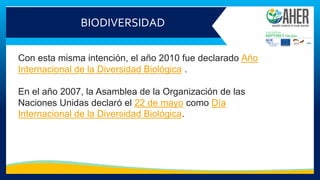 BIODIVERSIDAD
Con esta misma intención, el año 2010 fue declarado Año
Internacional de la Diversidad Biológica .
En el año 2007, la Asamblea de la Organización de las
Naciones Unidas declaró el 22 de mayo como Día
Internacional de la Diversidad Biológica.
 