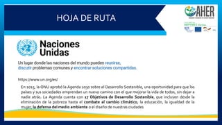 HOJA DE RUTA
Un lugar donde las naciones del mundo pueden reunirse,
discutir problemas comunes y encontrar soluciones compartidas.
https://www.un.org/es/
En 2015, la ONU aprobó la Agenda 2030 sobre el Desarrollo Sostenible, una oportunidad para que los
países y sus sociedades emprendan un nuevo camino con el que mejorar la vida de todos, sin dejar a
nadie atrás. La Agenda cuenta con 17 Objetivos de Desarrollo Sostenible, que incluyen desde la
eliminación de la pobreza hasta el combate al cambio climático, la educación, la igualdad de la
mujer, la defensa del medio ambiente o el diseño de nuestras ciudades
 