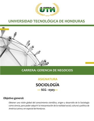 Objetivo general:
Obtener una visión global del conocimiento científico, origen y desarrollo de la Sociología
como ciencia, para poder adquirir la interpretación de la realidad social, cultural y política de
América Latina y en especial de Honduras.
CARRERA: GERENCIA DE NEGOCIOS
UNIVERSIDAD TECNOLÓGICA DE HONDURAS
ASIGNATURA
SOCIOLOGÍA
<< SCG - 0303>>
 