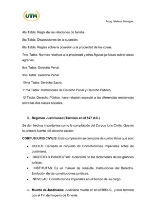 Abog. Melissa Banegas
4ta Tabla: Regla de las relaciones de familia.
5ta Tabla: Disposiciones de la sucesión.
6ta Tabla: Reglas sobre la posesión y la propiedad de las cosas.
7ma Tabla: Normas relativas a la propiedad y otras figuras jurídicas sobre cosas
agrarias.
8va Tabla: Derecho Penal.
9na Tabla: Derecho Penal.
10ma Tabla: Derecho Sacro.
11ma Tabla: Instituciones de Derecho Penal y Derecho Público.
12 Tabla: Derecho Público, hace relación especial a las diferencias existencias
entre las dos clases sociales.
3. Régimen Justinianeo:(Termino en el 527 d.C.)
Se dan hechos importantes como la compilación del Corpus Iuris Civilis. Que es
la primera fuente del derecho escrito.
CORPUS IURIS CIVILIS: Esta compilación se compone de cuatro libros que son:
• CODEX: Recopila el conjunto de Constituciones Imperiales antes de
Justiniano.
• DIGESTO O PANDECTAS: Colección de los dictámenes de los grandes
juristas.
• INSTITUTAS: Es un manual de consulta. Instituciones del Derecho.
Evolución de las constituciones jurídicas.
• NOVELAS: Constituciones Imperiales en el tiempo de su cargo.
4. Muerte de Justiniano: Justiniano muere en en el 565d.C. y este termina
con el Fin del Imperio de Oriente
 
