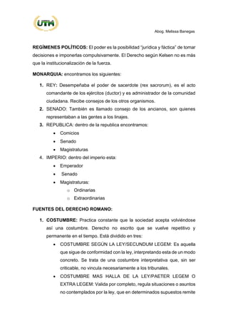 Abog. Melissa Banegas
REGÍMENES POLÍTICOS: El poder es la posibilidad “jurídica y fáctica” de tomar
decisiones e imponerlas compulsivamente. El Derecho según Kelsen no es más
que la institucionalización de la fuerza.
MONARQUIA: encontramos los siguientes:
1. REY: Desempeñaba el poder de sacerdote (rex sacrorum), es el acto
comandante de los ejércitos (ductor) y es administrador de la comunidad
ciudadana. Recibe consejos de los otros organismos.
2. SENADO: También es llamado consejo de los ancianos, son quienes
representaban a las gentes a los linajes.
3. REPUBLICA: dentro de la republica encontramos:
• Comicios
• Senado
• Magistraturas
4. IMPERIO: dentro del imperio esta:
• Emperador
• Senado
• Magistraturas:
o Ordinarias
o Extraordinarias
FUENTES DEL DERECHO ROMANO:
1. COSTUMBRE: Practica constante que la sociedad acepta volviéndose
así una costumbre. Derecho no escrito que se vuelve repetitivo y
permanente en el tiempo. Está dividido en tres:
• COSTUMBRE SEGÚN LA LEY/SECUNDUM LEGEM: Es aquella
que sigue de conformidad con la ley, interpretando esta de un modo
concreto. Se trata de una costumbre interpretativa que, sin ser
criticable, no vincula necesariamente a los tribunales.
• COSTUMBRE MAS HALLA DE LA LEY/PAETER LEGEM O
EXTRA LEGEM: Valida por completo, regula situaciones o asuntos
no contemplados por la ley, que en determinados supuestos remite
 