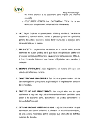 Abog. Melissa Banegas
de forma expresa a la costumbre para regular una materia
concreta.
• COSTUMBRE CONTRA LA LEY/CONTRA LEGEM: Ha de ser
rechazada su aplicación, porque esta va contra la ley.
2. LEY: Según Gayo es "lo que el pueblo manda y establece", nace de la
necesidad y voluntad social. Norma o precepto jurídico de aplicación
general de carácter coercitivo, nacida de la voluntad de la sociedad pero
es sancionada por el estado.
3. PLEBISCITOS: Los plebiscitos se votaban en la concilia plebis, eran la
asamblea del pueblo (plebe), es la que eleva a los plebeyos. Sobre una
propuesta legislativa del tribuno se equipararon a las leyes desde 286 a.C.
la Ley Hortensia determino que fueran obligatorias para patricios y
plebeyos.
4. SENADO CONSULTOS: Actos legislativos en materia civil que son
votados por el senado romano.
5. CONSTITUCIONES IMPERIALES: Son decretos que en materia civil de
carácter legislativo y obligatorio. Expedidas por el emperador en ejercicio
de su mandato.
6. EDICTOS DE LOS MAGISTRADOS: Los magistrados son los que
determinan si hay o no hay Litis (Controversia entre dos personas) para
pasar a la siguiente parte. Escuchando las partes demandante y
demandada (Pretores).
7. DICTÁMES DE LOS JURISCONSULTOS: Los jurisconsultos son los que
estudiaban para dar un dictamen, el jurista es un estudioso del derecho,
es una persona reconocida por la sociedad que interpreta las distintas
materias del derecho.
 