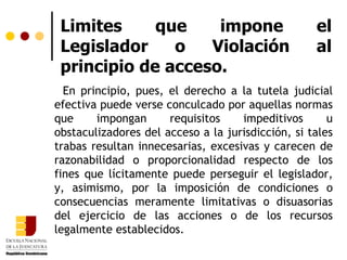 Limites que impone el Legislador o Violación al principio de acceso. En principio, pues, el derecho a la tutela judicial efectiva puede verse conculcado por aquellas normas que impongan requisitos impeditivos u obstaculizadores del acceso a la jurisdicción, si tales trabas resultan innecesarias, excesivas y carecen de razonabilidad o proporcionalidad respecto de los fines que lícitamente puede perseguir el legislador, y, asimismo, por la imposición de condiciones o consecuencias meramente limitativas o disuasorias del ejercicio de las acciones o de los recursos legalmente establecidos. 