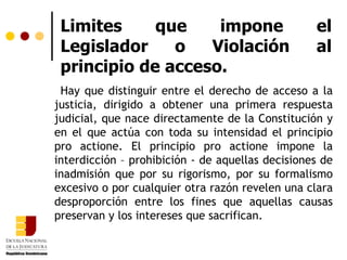 Limites que impone el Legislador o Violación al principio de acceso. Hay que distinguir entre el derecho de acceso a la justicia, dirigido a obtener una primera respuesta judicial, que nace directamente de la Constitución y en el que actúa con toda su intensidad el principio pro actione. El principio pro actione impone la interdicción – prohibición - de aquellas decisiones de inadmisión que por su rigorismo, por su formalismo excesivo o por cualquier otra razón revelen una clara desproporción entre los fines que aquellas causas preservan y los intereses que sacrifican.  