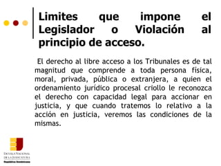 Limites que impone el Legislador o Violación al principio de acceso. El derecho al libre acceso a los Tribunales es de tal magnitud que comprende a toda persona física, moral, privada, pública o extranjera, a quien el ordenamiento jurídico procesal criollo le reconozca el derecho con capacidad legal para accionar en justicia, y que cuando tratemos lo relativo a la acción en justicia, veremos las condiciones de la mismas.  