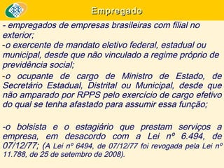Empregado

- empregados de empresas brasileiras com filial no
exterior;
-o exercente de mandato eletivo federal, estadual ou
municipal, desde que não vinculado a regime próprio de
previdência social;
-o ocupante de cargo de Ministro de Estado, de
Secretário Estadual, Distrital ou Municipal, desde que
não amparado por RPPS pelo exercício de cargo efetivo
do qual se tenha afastado para assumir essa função;
-o bolsista e o estagiário que prestam serviços a
empresa, em desacordo com a Lei nº 6.494, de
07/12/77; (A Lei nº 6494, de 07/12/77 foi revogada pela Lei nº
11.788, de 25 de setembro de 2008).

 