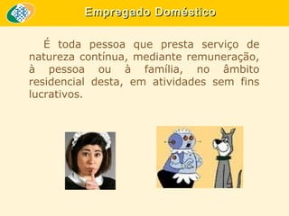 Empregado Doméstico
É toda pessoa que presta serviço de
natureza contínua, mediante remuneração,
à pessoa ou à família, no âmbito
residencial desta, em atividades sem fins
lucrativos.

 