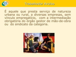 Trabalhador Avulso
É aquele que presta serviço de natureza
urbana ou rural, a diversas empresas, sem
vínculo empregatício, com a intermediação
obrigatória do órgão gestor de mão-de-obra
ou do sindicato da categoria.

 
