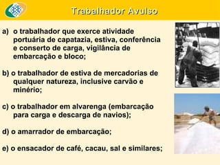 Trabalhador Avulso
a) o trabalhador que exerce atividade
portuária de capatazia, estiva, conferência
e conserto de carga, vigilância de
embarcação e bloco;
b) o trabalhador de estiva de mercadorias de
qualquer natureza, inclusive carvão e
minério;
c) o trabalhador em alvarenga (embarcação
para carga e descarga de navios);
d) o amarrador de embarcação;
e) o ensacador de café, cacau, sal e similares;

 