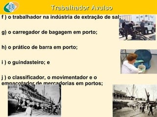 Trabalhador Avulso
f ) o trabalhador na indústria de extração de sal;
g) o carregador de bagagem em porto;
h) o prático de barra em porto;
i ) o guindasteiro; e
j ) o classificador, o movimentador e o
empacotador de mercadorias em portos;

 