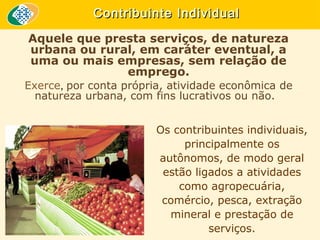 Contribuinte Individual
Aquele que presta serviços, de natureza
urbana ou rural, em caráter eventual, a
uma ou mais empresas, sem relação de
emprego.
Exerce, por conta própria, atividade econômica de
natureza urbana, com fins lucrativos ou não.
Os contribuintes individuais,
principalmente os
autônomos, de modo geral
estão ligados a atividades
como agropecuária,
comércio, pesca, extração
mineral e prestação de
serviços.

 