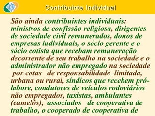 Contribuinte Individual

São ainda contribuintes individuais:
ministros de confissão religiosa, dirigentes
de sociedade civil remunerados, donos de
empresas individuais, o sócio gerente e o
sócio cotista que recebam remuneração
decorrente de seu trabalho na sociedade e o
administrador não empregado na sociedade
por cotas de responsabilidade limitada,
urbana ou rural, síndicos que recebem prólabore, condutores de veículos rodoviários
não empregados, taxistas, ambulantes
(camelôs), associados de cooperativa de
trabalho, o cooperado de cooperativa de

 