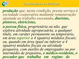Contribuinte Individual

produção que, nesta condição, presta serviço à
sociedade cooperativa mediante remuneração
ajustada ao trabalho executado, diaristas,
pintores, eletricistas,
a pessoa física, proprietária ou não, que
explora atividade agropecuária, a qualquer
título, em caráter permanente ou temporário,
em área superior a 4 (quatro) módulos fiscais;
ou, quando em área igual ou inferior a 4
(quatro) módulos fiscais ou atividade
pesqueira, com auxílio de empregados ou por
intermédio de prepostos, o médico-residente, o
pescador que trabalha em regime de

 