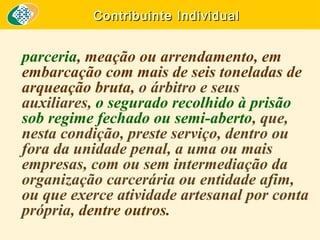 Contribuinte Individual

parceria, meação ou arrendamento, em
embarcação com mais de seis toneladas de
arqueação bruta, o árbitro e seus
auxiliares, o segurado recolhido à prisão
sob regime fechado ou semi-aberto, que,
nesta condição, preste serviço, dentro ou
fora da unidade penal, a uma ou mais
empresas, com ou sem intermediação da
organização carcerária ou entidade afim,
ou que exerce atividade artesanal por conta
própria, dentre outros.

 