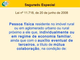 Segurado Especial
Lei nº 11.718, de 20 de junho de 2008

Pessoa física residente no imóvel rural
ou em aglomerado urbano ou rural
próximo a ele que, individualmente ou
em regime de economia familiar ,
ainda que com o auxílio eventual de
terceiros, a título de mútua
colaboração, na condição de:

 