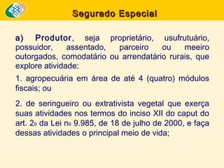 Segurado Especial
a) Produtor, seja proprietário, usufrutuário,
possuidor,
assentado,
parceiro
ou
meeiro
outorgados, comodatário ou arrendatário rurais, que
explore atividade:
1. agropecuária em área de até 4 (quatro) módulos
fiscais; ou
2. de seringueiro ou extrativista vegetal que exerça
suas atividades nos termos do inciso XII do caput do
art. 2o da Lei no 9.985, de 18 de julho de 2000, e faça
dessas atividades o principal meio de vida;

 