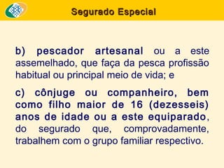 Segurado Especial

b) pescador artesanal ou a este
assemelhado, que faça da pesca profissão
habitual ou principal meio de vida; e
c) cônjuge ou companheiro, bem
como filho maior de 16 (dezesseis)
anos de idade ou a este equiparado ,
do segurado que, comprovadamente,
trabalhem com o grupo familiar respectivo.

 