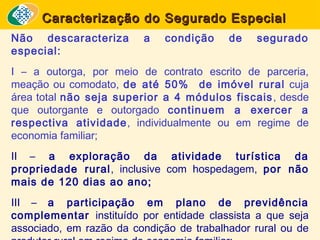 Caracterização do Segurado Especial
Não descaracteriza
especial:

a

condição

de

segurado

I – a outorga, por meio de contrato escrito de parceria,
meação ou comodato, de até 50% de imóvel rural cuja
área total não seja superior a 4 módulos fiscais , desde
que outorgante e outorgado continuem a exercer a
respectiva atividade, individualmente ou em regime de
economia familiar;
II – a exploração da atividade turística da
propriedade rural, inclusive com hospedagem, por não
mais de 120 dias ao ano;
III – a participação em plano de previdência
complementar instituído por entidade classista a que seja
associado, em razão da condição de trabalhador rural ou de

 