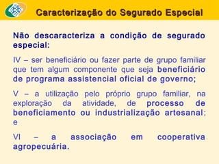 Caracterização do Segurado Especial
Não descaracteriza a condição de segurado
especial:
IV – ser beneficiário ou fazer parte de grupo familiar
que tem algum componente que seja beneficiário
de programa assistencial oficial de governo;
V – a utilização pelo próprio grupo familiar, na
exploração da atividade, de processo
de
beneficiamento ou industrialização artesanal ;
e
VI
–
a
associação
agropecuária.

em

cooperativa

 