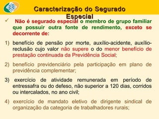 

Caracterização do Segurado
Especial

Não é segurado especial o membro de grupo familiar
que possuir outra fonte de rendimento, exceto se
decorrente de:

1) benefício de pensão por morte, auxílio-acidente, auxílioreclusão cujo valor não supere o do menor benefício de
prestação continuada da Previdência Social;
2) benefício previdenciário pela participação em plano de
previdência complementar;
3) exercício de atividade remunerada em período de
entressafra ou do defeso, não superior a 120 dias, corridos
ou intercalados, no ano civil;
4) exercício de mandato eletivo de dirigente sindical de
organização da categoria de trabalhadores rurais;

 