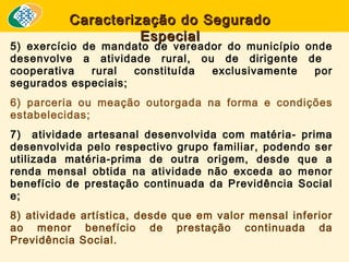 Caracterização do Segurado
Especial

5) exercício de mandato de vereador do município onde
desenvolve a atividade rural, ou de dirigente de
cooperativa
rural
constituída
exclusivamente
por
segurados especiais;
6) parceria ou meação outorgada na forma e condições
estabelecidas;
7) atividade artesanal desenvolvida com matéria- prima
desenvolvida pelo respectivo grupo familiar, podendo ser
utilizada matéria-prima de outra origem, desde que a
renda mensal obtida na atividade não exceda ao menor
benefício de prestação continuada da Previdência Social
e;
8) atividade artística, desde que em valor mensal inferior
ao menor benefício de prestação continuada da
Previdência Social.

 