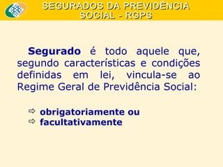 SEGURADOS DA PREVIDÊNCIA
SOCIAL - RGPS

Segurado é todo aquele que,
segundo características e condições
definidas em lei, vincula-se ao
Regime Geral de Previdência Social:
 obrigatoriamente ou
 facultativamente

 