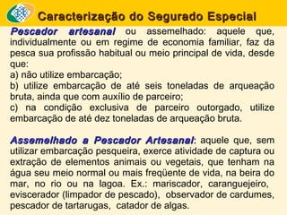 Caracterização do Segurado Especial
Pescador artesanal ou assemelhado: aquele que,
individualmente ou em regime de economia familiar, faz da
pesca sua profissão habitual ou meio principal de vida, desde
que:
a) não utilize embarcação;
b) utilize embarcação de até seis toneladas de arqueação
bruta, ainda que com auxílio de parceiro;
c) na condição exclusiva de parceiro outorgado, utilize
embarcação de até dez toneladas de arqueação bruta.
Assemelhado a Pescador Artesanal : aquele que, sem
utilizar embarcação pesqueira, exerce atividade de captura ou
extração de elementos animais ou vegetais, que tenham na
água seu meio normal ou mais freqüente de vida, na beira do
mar, no rio ou na lagoa. Ex.: mariscador, caranguejeiro,
eviscerador (limpador de pescado), observador de cardumes,
pescador de tartarugas, catador de algas.

 