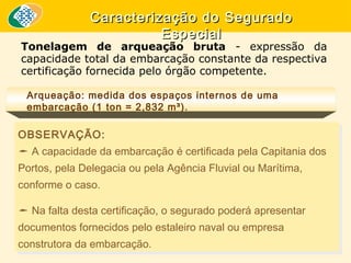 Caracterização do Segurado
Especial

Tonelagem de arqueação bruta - expressão da
capacidade total da embarcação constante da respectiva
certificação fornecida pelo órgão competente.
Arqueação: medida dos espaços internos de uma
embarcação (1 ton = 2,832 m³).

OBSERVAÇÃO:
OBSERVAÇÃO:
 A capacidade da embarcação é certificada pela Capitania dos
 A capacidade da embarcação é certificada pela Capitania dos
Portos, pela Delegacia ou pela Agência Fluvial ou Marítima,
Portos, pela Delegacia ou pela Agência Fluvial ou Marítima,
conforme o caso.
conforme o caso.

 Na falta desta certificação, o segurado poderá apresentar
 Na falta desta certificação, o segurado poderá apresentar
documentos fornecidos pelo estaleiro naval ou empresa
documentos fornecidos pelo estaleiro naval ou empresa
construtora da embarcação.
construtora da embarcação.

 