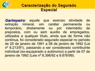 Caracterização do Segurado
Especial
Garimpeiro : aquele que exerceu atividade de
extração mineral, em caráter permanente ou
temporário, diretamente ou por intermédio de
prepostos, com ou sem auxílio de empregados,
utilizados a qualquer título, ainda que de forma não
contínua, foi considerado segurado especial no período
de 25 de janeiro de 1991 a 06 de janeiro de 1992 (Lei
nº 8.213/91), passando a ser considerado contribuinte
individual (ex-equiparado a autônomo) a partir de 07 de
janeiro de 1992 (Leis nº 8.398/92 e 9.876/99). 

 