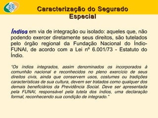 Caracterização do Segurado
Especial
Índios em via de integração ou isolado: aqueles que, não
podendo exercer diretamente seus direitos, são tutelados
pelo órgão regional da Fundação Nacional do ÍndioFUNAI, de acordo com a Lei nº 6.001/73 - Estatuto do
Índio.
“Os índios integrados, assim denominados os incorporados à
comunhão nacional e reconhecidos no pleno exercício de seus
direitos civis, ainda que conservem usos, costumes ou tradições
características de sua cultura, devem ser tratados como qualquer dos
demais beneficiários da Previdência Social. Deve ser apresentada
pela FUNAI, responsável pela tutela dos índios, uma declaração
formal, reconhecendo sua condição de integrado.”

 