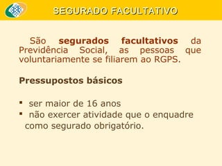 SEGURADO FACULTATIVO
São segurados facultativos da
Previdência Social, as pessoas que
voluntariamente se filiarem ao RGPS.
Pressupostos básicos
 ser maior de 16 anos
 não exercer atividade que o enquadre
como segurado obrigatório.

 
