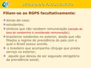 SEGURADO FACULTATIVO
Filiam-se ao RGPS facultativamente:
donas-de-casa;
estudantes;
síndicos que não recebem remuneração (isenção de
taxa de condomínio é considerada remuneração);
brasileiros residentes no exterior, desde que não
filiados a regime de previdência do país com o
qual o Brasil possui acordo.
o brasileiro que acompanha cônjuge que presta
serviço no exterior;
aquele que deixou de ser segurado obrigatório
da previdência social;

 