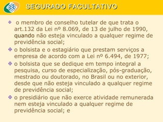 SEGURADO FACULTATIVO
o membro de conselho tutelar de que trata o
art.132 da Lei nº 8.069, de 13 de julho de 1990,
quando não esteja vinculado a qualquer regime de
previdência social;
o bolsista e o estagiário que prestam serviços a
empresa de acordo com a Lei nº 6.494, de 1977;
o bolsista que se dedique em tempo integral a
pesquisa, curso de especialização, pós-graduação,
mestrado ou doutorado, no Brasil ou no exterior,
desde que não esteja vinculado a qualquer regime
de previdência social;
o presidiário que não exerce atividade remunerada
nem esteja vinculado a qualquer regime de
previdência social; e

 
