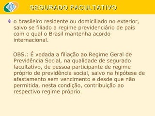 SEGURADO FACULTATIVO
o brasileiro residente ou domiciliado no exterior,
salvo se filiado a regime previdenciário de país
com o qual o Brasil mantenha acordo
internacional.
OBS.: É vedada a filiação ao Regime Geral de
Previdência Social, na qualidade de segurado
facultativo, de pessoa participante de regime
próprio de previdência social, salvo na hipótese de
afastamento sem vencimento e desde que não
permitida, nesta condição, contribuição ao
respectivo regime próprio.

 