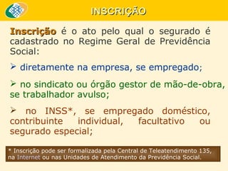 INSCRIÇÃO
Inscrição é o ato pelo qual o segurado é
cadastrado no Regime Geral de Previdência
Social:
 diretamente na empresa, se empregado;
 no sindicato ou órgão gestor de mão-de-obra,
se trabalhador avulso;
 no INSS*, se empregado doméstico,
contribuinte
individual,
facultativo
ou
segurado especial;
* Inscrição pode ser formalizada pela Central de Teleatendimento 135,
na Internet ou nas Unidades de Atendimento da Previdência Social.

 