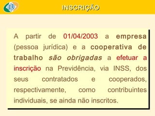 INSCRIÇÃO

A partir de 01/04/2003 a empresa
A partir de 01/04/2003 a empresa
(pessoa jurídica) e a cooperativa de
(pessoa jurídica) e a cooperativa de

trabalho são obrigadas a efetuar a
trabalho são obrigadas a efetuar a
inscrição na Previdência, via INSS, dos
inscrição na Previdência, via INSS, dos
seus
contratados
e
seus
contratados
e
respectivamente,
como
respectivamente,
como

cooperados,
cooperados,
contribuintes
contribuintes

individuais, se ainda não inscritos.
individuais, se ainda não inscritos.

 