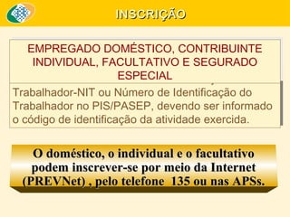 INSCRIÇÃO
EMPREGADO DOMÉSTICO, CONTRIBUINTE
EMPREGADO DOMÉSTICO, CONTRIBUINTE
INDIVIDUAL, FACULTATIVO E SEGURADO
INDIVIDUAL, FACULTATIVO E SEGURADO
ESPECIAL
ESPECIAL
é feita mediante o Número de Identificação do
feita mediante o Número de Identificação do
é
Trabalhador-NIT ou Número de Identificação do
Trabalhador-NIT ou Número de Identificação do
Trabalhador no PIS/PASEP, devendo ser informado
Trabalhador no PIS/PASEP, devendo ser informado
o código de identificação da atividade exercida.
o código de identificação da atividade exercida.

O doméstico, o individual e o facultativo
podem inscrever-se por meio da Internet
(PREVNet) , pelo telefone 135 ou nas APSs.

 