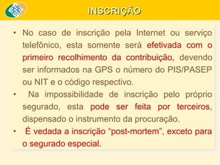 INSCRIÇÃO
•• No caso de inscrição pela Internet ou serviço
No caso de inscrição pela Internet ou serviço
telefônico, esta somente será efetivada com o
telefônico, esta somente será efetivada com o
primeiro recolhimento da contribuição, devendo
primeiro recolhimento da contribuição, devendo
ser informados na GPS o número do PIS/PASEP
ser informados na GPS o número do PIS/PASEP
ou NIT e o código respectivo.
ou NIT e o código respectivo.
•• Na impossibilidade de inscrição pelo próprio
Na impossibilidade de inscrição pelo próprio
segurado, esta pode ser feita por terceiros,
segurado, esta pode ser feita por terceiros,
dispensado o instrumento da procuração.
dispensado o instrumento da procuração.
•• É vedada a inscrição “post-mortem”, exceto para
É vedada a inscrição “post-mortem”, exceto para
o segurado especial.
o segurado especial.

 