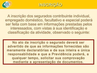 INSCRIÇÃO
A inscrição dos segurados contribuinte individual,
empregado doméstico, facultativo e especial poderá
ser feita com base em informações prestadas pelos
interessados, com vistas à sua identificação e
classificação da atividade, observado o seguinte:
No ato da inscrição o segurado deverá ser
advertido de que as informações fornecidas são
meramente declaratórias e de sua inteira e única
responsabilidade e que a Previdência poderá, a
qualquer tempo, solicitar sua comprovação
mediante a apresentação de documentos.

 