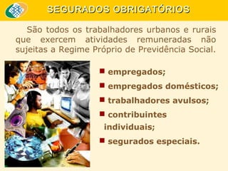 SEGURADOS OBRIGATÓRIOS
São todos os trabalhadores urbanos e rurais
que exercem atividades remuneradas não
sujeitas a Regime Próprio de Previdência Social.
 empregados;
 empregados domésticos;
 trabalhadores avulsos;
 contribuintes
individuais;
 segurados especiais.

 