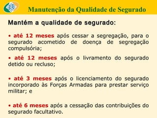 Manutenção da Qualidade de Segurado
Mantém a qualidade de segurado:
• até 12 meses após cessar a segregação, para o
segurado acometido de doença de segregação
compulsória;
• até 12 meses após o livramento do segurado
detido ou recluso;
• até 3 meses após o licenciamento do segurado
incorporado às Forças Armadas para prestar serviço
militar; e
• até 6 meses após a cessação das contribuições do
segurado facultativo.

 