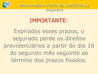 Manutenção e Perda da Qualidade de
Segurado

IMPORTANTE:
Expirados esses prazos, o
segurado perde os direitos
previdenciários a partir do dia 16
do segundo mês seguinte ao
término dos prazos fixados.

 